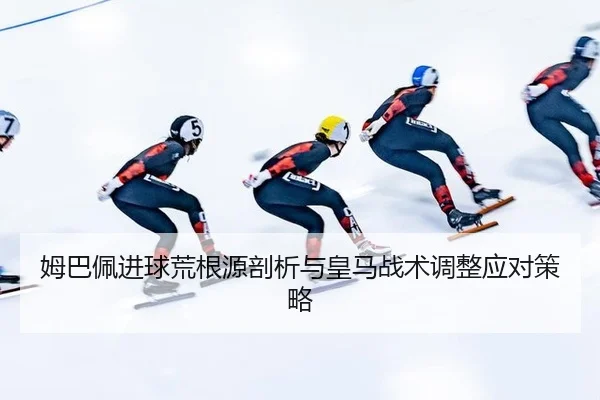 姆巴佩进球荒根源剖析与皇马战术调整应对策略